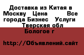 Доставка из Китая в Москву › Цена ­ 100 - Все города Бизнес » Услуги   . Тверская обл.,Бологое г.